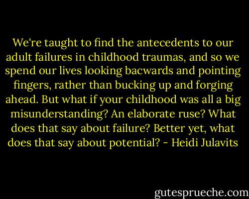 We're taught to find the antecedents to our adult failures in childhood traumas, and so we spend our lives looking bacwards and pointing fingers, rather than bucking up and forging ahead. But what if your childhood was all a big misunderstanding? An elaborate ruse? What does that say about failure? Better yet, what does that say about potential? - Heidi Julavits