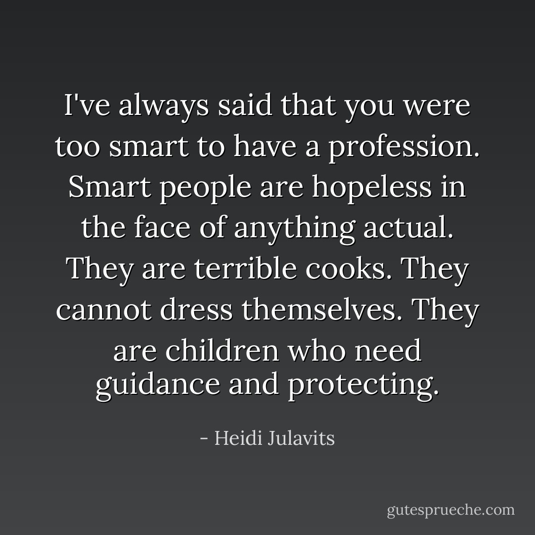 I've always said that you were too smart to have a profession. Smart people are hopeless in the face of anything actual. They are terrible cooks. They cannot dress themselves. They are children who need guidance and protecting. - Heidi Julavits