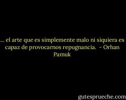 ... el arte que es simplemente malo ni siquiera es capaz de provocarnos repugnancia.  - Orhan Pamuk