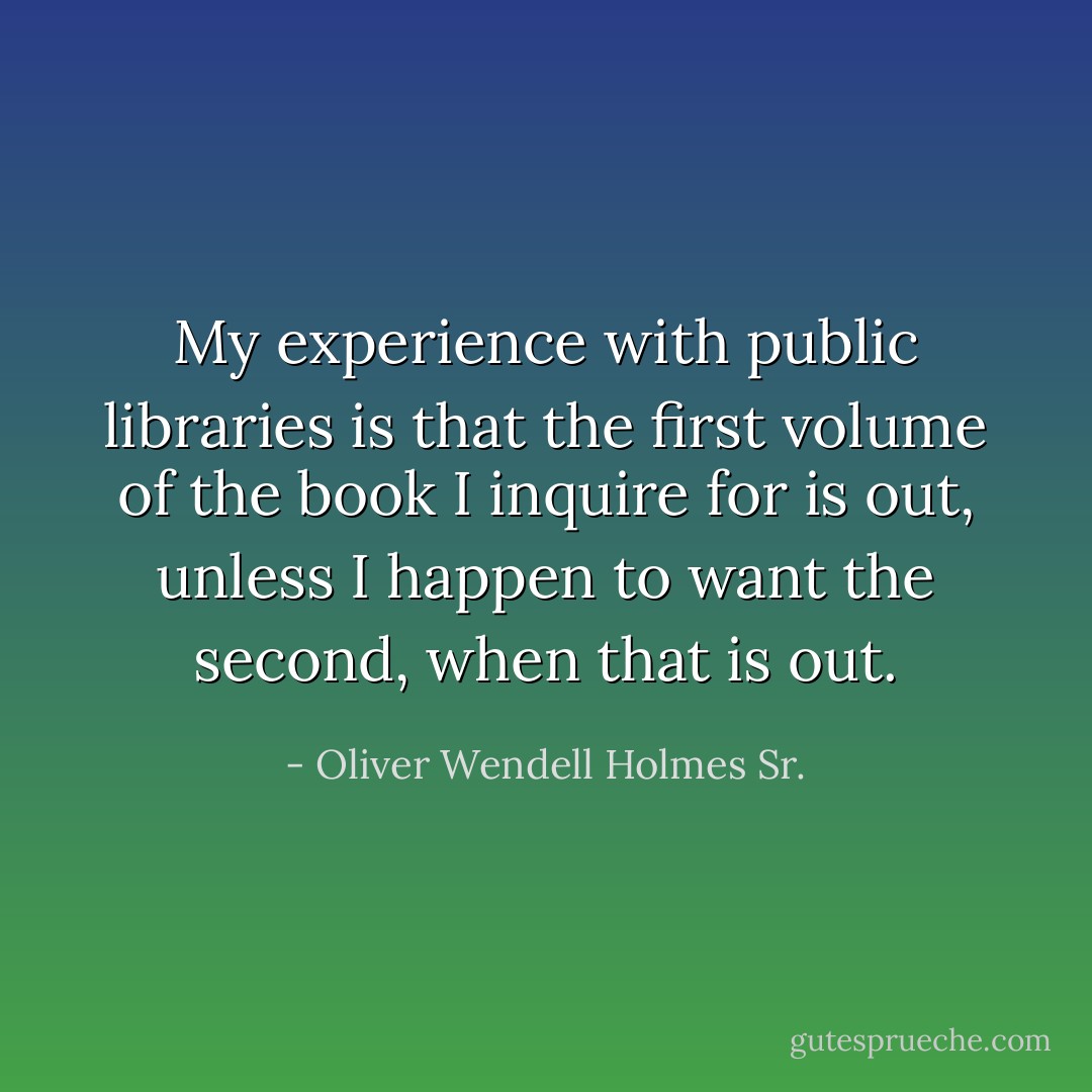 My experience with public libraries is that the first volume of the book I inquire for is out, unless I happen to want the second, when that is out. - Oliver Wendell Holmes Sr.