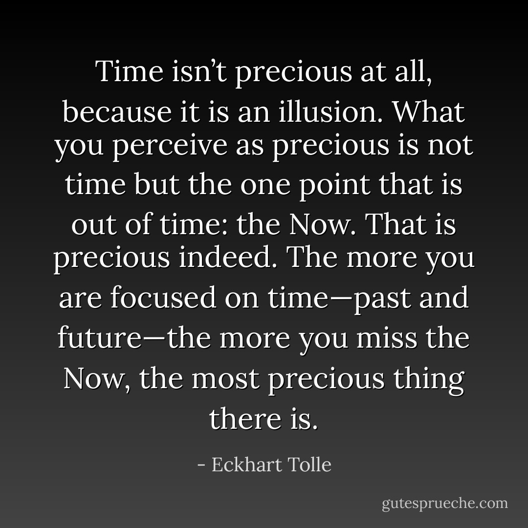 Time isn’t precious at all, because it is an illusion. What you perceive as precious is not time but the one point that is out of time: the Now. That is precious indeed. The more you are focused on time—past and future—the more you miss the Now, the most precious thing there is. - Eckhart Tolle