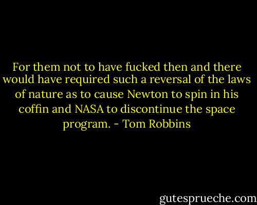 For them not to have fucked then and there would have required such a reversal of the laws of nature as to cause Newton to spin in his coffin and NASA to discontinue the space program. - Tom Robbins