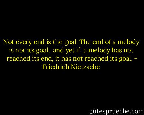 Not every end is the goal. The end of a melody is not its goal,  and yet if  a melody has not  reached its end, it has not reached its goal. - Friedrich Nietzsche