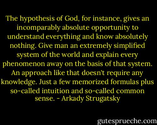 The hypothesis of God, for instance, gives an incomparably absolute opportunity to understand everything and know absolutely nothing. Give man an extremely simplified system of the world and explain every phenomenon away on the basis of that system. An approach like that doesn't require any knowledge. Just a few memorized formulas plus so-called intuition and so-called common sense. - Arkady Strugatsky