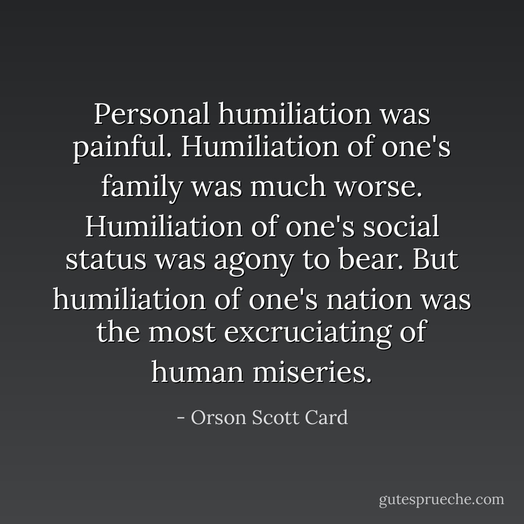 Personal humiliation was painful. Humiliation of one's family was much worse. Humiliation of one's social status was agony to bear. But humiliation of one's nation was the most excruciating of human miseries. - Orson Scott Card