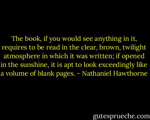 The book, if you would see anything in it, requires to be read in the clear, brown, twilight atmosphere in which it was written; if opened in the sunshine, it is apt to look exceedingly like a volume of blank pages. - Nathaniel Hawthorne