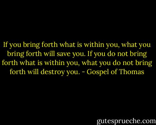 If you bring forth what is within you, what you bring forth will save you. If you do not bring forth what is within you, what you do not bring forth will destroy you. - Gospel of Thomas
