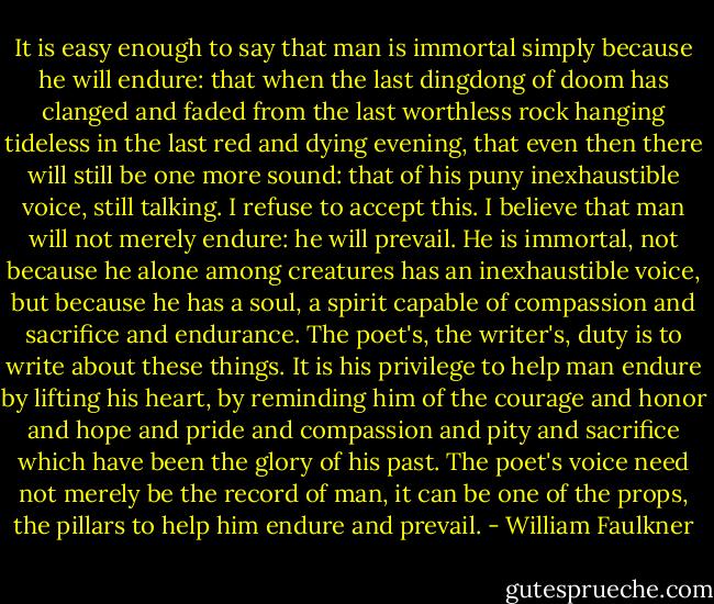 It is easy enough to say that man is immortal simply because he will endure: that when the last dingdong of doom has clanged and faded from the last worthless rock hanging tideless in the last red and dying evening, that even then there will still be one more sound: that of his puny inexhaustible voice, still talking. I refuse to accept this. I believe that man will not merely endure: he will prevail. He is immortal, not because he alone among creatures has an inexhaustible voice, but because he has a soul, a spirit capable of compassion and sacrifice and endurance. The poet's, the writer's, duty is to write about these things. It is his privilege to help man endure by lifting his heart, by reminding him of the courage and honor and hope and pride and compassion and pity and sacrifice which have been the glory of his past. The poet's voice need not merely be the record of man, it can be one of the props, the pillars to help him endure and prevail. - William Faulkner