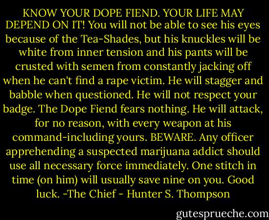 KNOW YOUR DOPE FIEND. YOUR LIFE MAY DEPEND ON IT! You will not be able to see his eyes because of the Tea-Shades, but his knuckles will be white from inner tension and his pants will be crusted with semen from constantly jacking off when he can't find a rape victim. He will stagger and babble when questioned. He will not respect your badge. The Dope Fiend fears nothing. He will attack, for no reason, with every weapon at his command-including yours. BEWARE. Any officer apprehending a suspected marijuana addict should use all necessary force immediately. One stitch in time (on him) will usually save nine on you. Good luck.<br />-The Chief - Hunter S. Thompson
