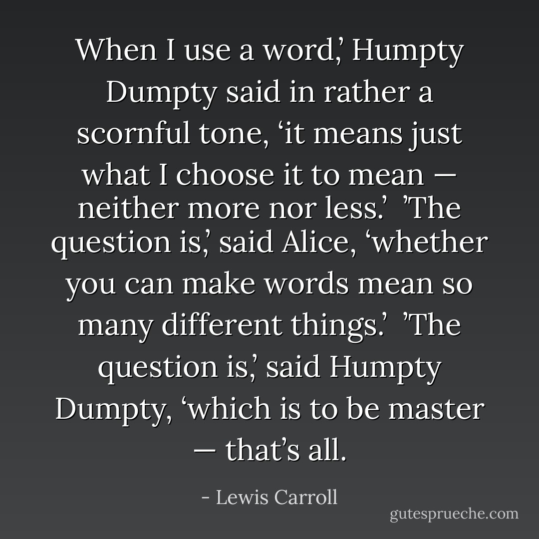 When I use a word,’ Humpty Dumpty said in rather a scornful tone, ‘it means just what I choose it to mean — neither more nor less.’<br /><br />’The question is,’ said Alice, ‘whether you can make words mean so many different things.’<br /><br />’The question is,’ said Humpty Dumpty, ‘which is to be master — that’s all. - Lewis Carroll
