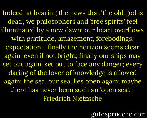 Indeed, at hearing the news that 'the old god is dead', we philosophers and 'free spirits' feel illuminated by a new dawn; our heart overflows with gratitude, amazement, forebodings, expectation - finally the horizon seems clear again, even if not bright; finally our ships may set out again, set out to face any danger; every daring of the lover of knowledge is allowed again; the sea, our sea, lies open again; maybe there has never been such an 'open sea'. - Friedrich Nietzsche