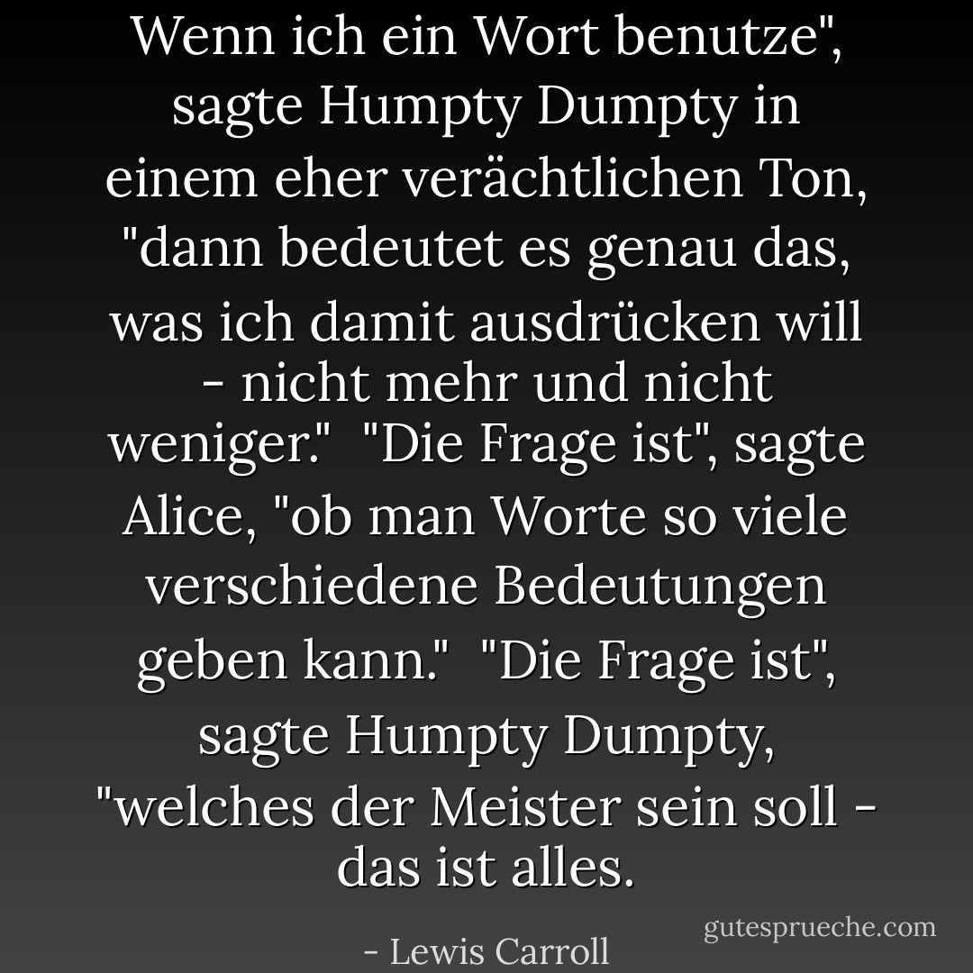 Wenn ich ein Wort benutze", sagte Humpty Dumpty in einem eher verächtlichen Ton, "dann bedeutet es genau das, was ich damit ausdrücken will - nicht mehr und nicht weniger."<br /><br />"Die Frage ist", sagte Alice, "ob man Worte so viele verschiedene Bedeutungen geben kann."<br /><br />"Die Frage ist", sagte Humpty Dumpty, "welches der Meister sein soll - das ist alles. - Lewis Carroll<