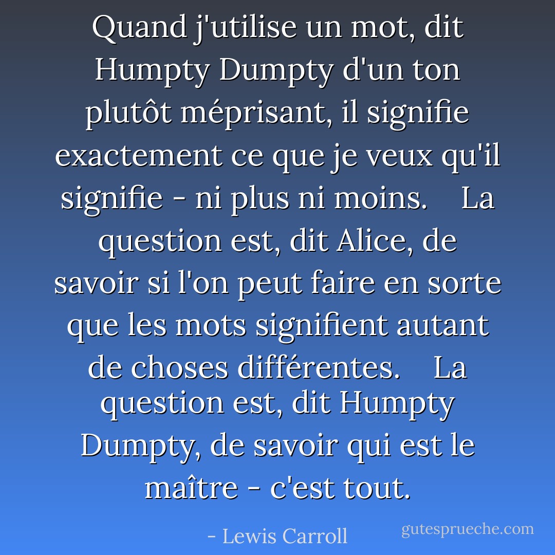 Quand j'utilise un mot, dit Humpty Dumpty d'un ton plutôt méprisant, il signifie exactement ce que je veux qu'il signifie - ni plus ni moins. <br /><br /> La question est, dit Alice, de savoir si l'on peut faire en sorte que les mots signifient autant de choses différentes. <br /><br /> La question est, dit Humpty Dumpty, de savoir qui est le maître - c'est tout. - Lewis Carroll