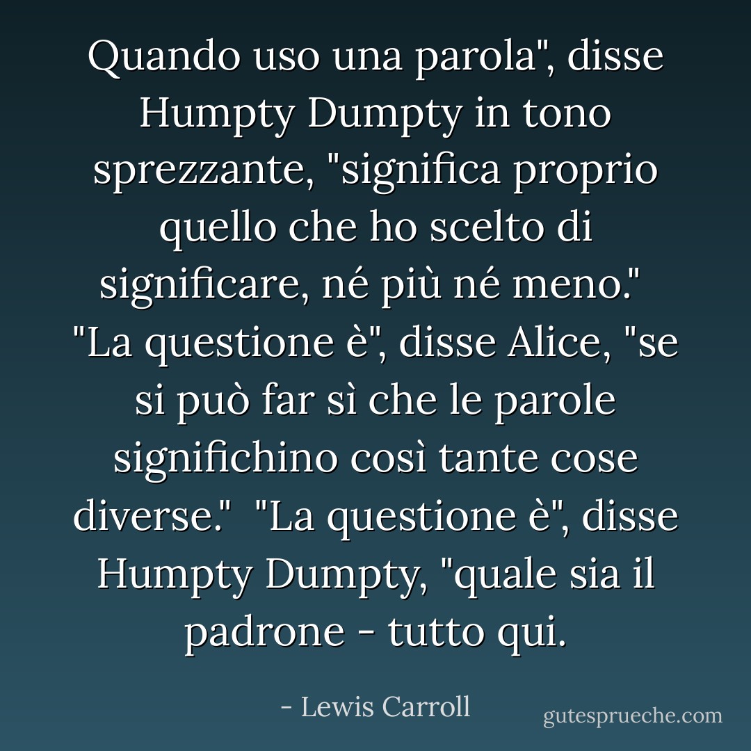 Quando uso una parola", disse Humpty Dumpty in tono sprezzante, "significa proprio quello che ho scelto di significare, né più né meno."<br /><br />"La questione è", disse Alice, "se si può far sì che le parole significhino così tante cose diverse."<br /><br />"La questione è", disse Humpty Dumpty, "quale sia il padrone - tutto qui. - Lewis Carroll