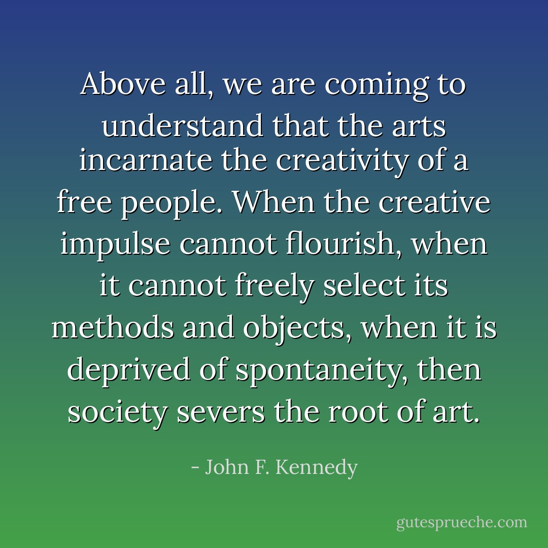 Above all, we are coming to understand that the arts incarnate the creativity of a free people. When the creative impulse cannot flourish, when it cannot freely select its methods and objects, when it is deprived of spontaneity, then society severs the root of art. - John F. Kennedy