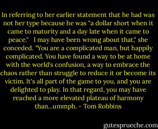 In referring to her earlier statement that he had was not her type because he was "a dollar short when it came to maturity and a day late when it came to peace." <br /><br />I may have been wrong about that," she conceded. "You are a complicated man, but happily complicated. You have found a way to be at home with the world's confusion, a way to embrace the chaos rather than struggle to reduce it or become its victim. It's all part of the game to you, and you are delighted to play. In that regard, you may have reached a more elevated plateau of harmony than...ummph. - Tom Robbins