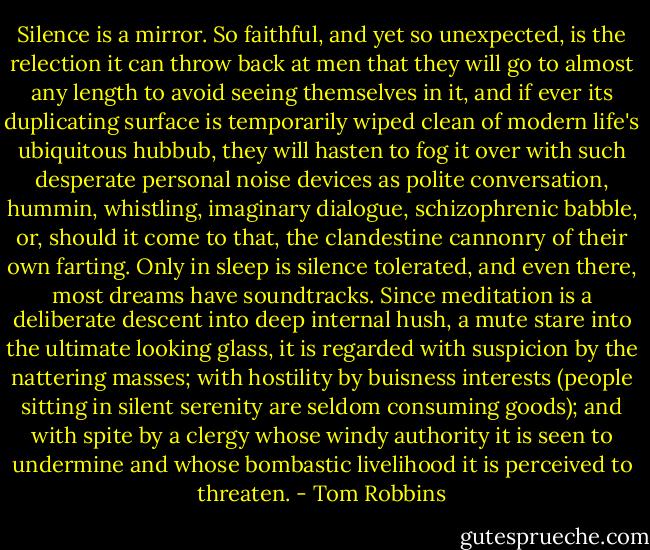 Silence is a mirror. So faithful, and yet so unexpected, is the relection it can throw back at men that they will go to almost any length to avoid seeing themselves in it, and if ever its duplicating surface is temporarily wiped clean of modern life's ubiquitous hubbub, they will hasten to fog it over with such desperate personal noise devices as polite conversation, hummin, whistling, imaginary dialogue, schizophrenic babble, or, should it come to that, the clandestine cannonry of their own farting. Only in sleep is silence tolerated, and even there, most dreams have soundtracks. Since meditation is a deliberate descent into deep internal hush, a mute stare into the ultimate looking glass, it is regarded with suspicion by the nattering masses; with hostility by buisness interests (people sitting in silent serenity are seldom consuming goods); and with spite by a clergy whose windy authority it is seen to undermine and whose bombastic livelihood it is perceived to threaten. - Tom Robbins