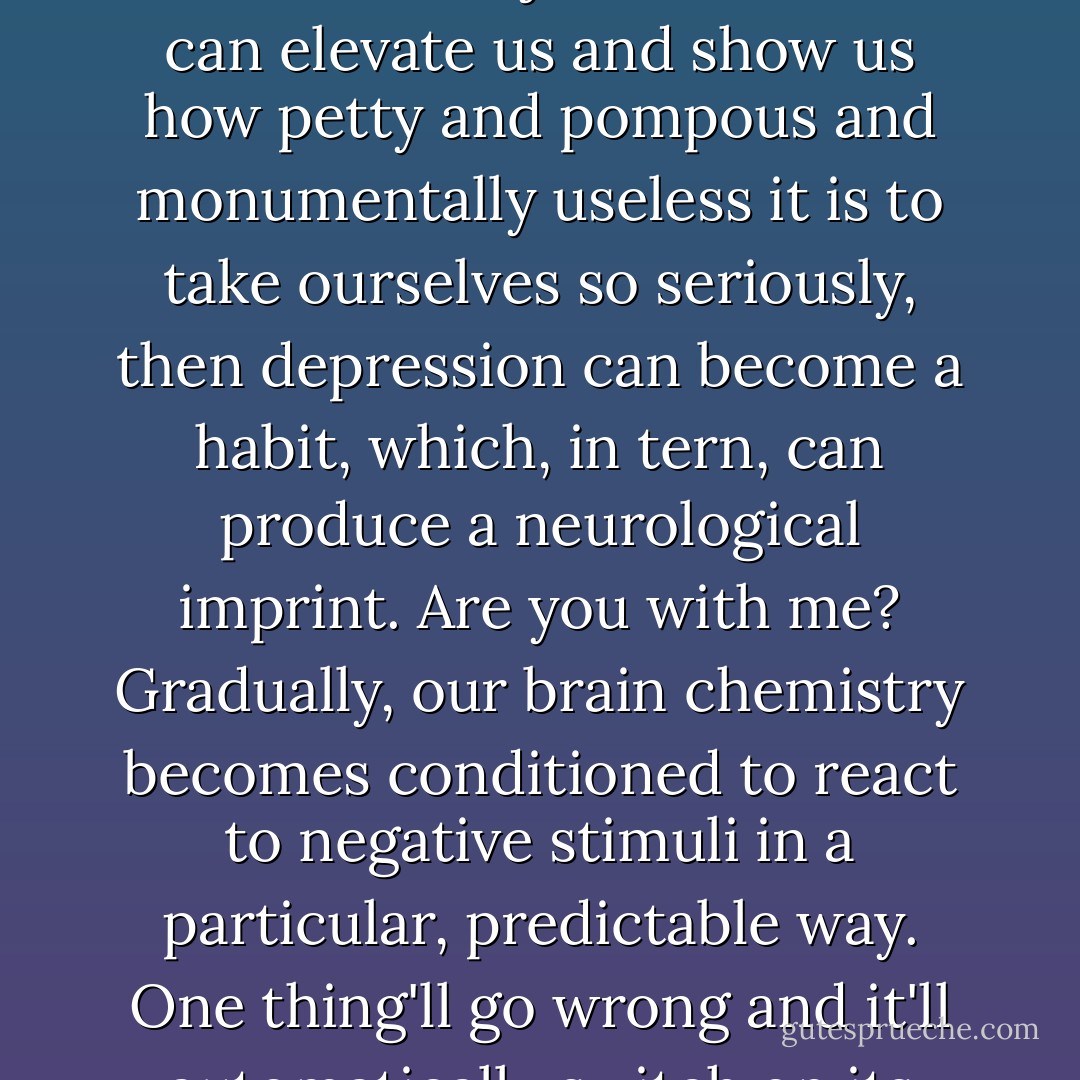 All depression has its roots in self-pity, and all self-pity is rooted in people taking themselves too seriously.”<br /><br />At the time Switters had disputed her assertion. Even at seventeen, he was aware that depression could have chemical causes.<br /><br />“The key word here is roots,” Maestra had countered. “The roots of depression. For most people, self-awareness and self-pity blossom simultaneously in early adolescence. It's about that time that we start viewing the world as something other than a whoop-de-doo playground, we start to experience personally how threatening it can be, how cruel and unjust. At the very moment when we become, for the first time, both introspective and socially conscientious, we receive the bad news that the world, by and large, doesn't give a rat's ass. Even an old tomato like me can recall how painful, scary, and disillusioning that realization was. So, there's a tendency, then, to slip into rage and self-pity, which if indulged, can fester into bouts of depression.”<br /><br />“Yeah but Maestra—”<br /><br />“Don't interrupt. Now, unless someone stronger and wiser—a friend, a parent, a novelist, filmmaker, teacher, or musician—can josh us out of it, can elevate us and show us how petty and pompous and monumentally useless it is to take ourselves so seriously, then depression can become a habit, which, in tern, can produce a neurological imprint. Are you with me? Gradually, our brain chemistry becomes conditioned to react to negative stimuli in a particular, predictable way. One thing'll go wrong and it'll automatically switch on its blender and mix us that black cocktail, the ol’ doomsday daiquiri, and before we know it, we’re soused to the gills from the inside out. Once depression has become electrochemically integrated, it can be extremely difficult to philosophically or psychologically override it; by then it's playing by physical rules, a whole different ball game. That's why, Switters my dearest, every time you've shown signs of feeling sorry for yourself, I've played my blues records really loud or read to you from The Horse’s Mouth. And that’s why when you’ve exhibited the slightest tendency toward self-importance, I’ve reminded you that you and me— you and I: excuse me—may be every bit as important as the President or the pope or the biggest prime-time icon in Hollywood, but none of us is much more than a pimple on the ass-end of creation, so let’s not get carried away with ourselves. Preventive medicine, boy. It’s preventive medicine.”<br /><br />“But what about self-esteem?”<br /><br />“Heh! Self-esteem is for sissies. Accept that you’re a pimple and try to keep a lively sense of humor about it. That way lies grace—and maybe even glory. - Tom Robbins