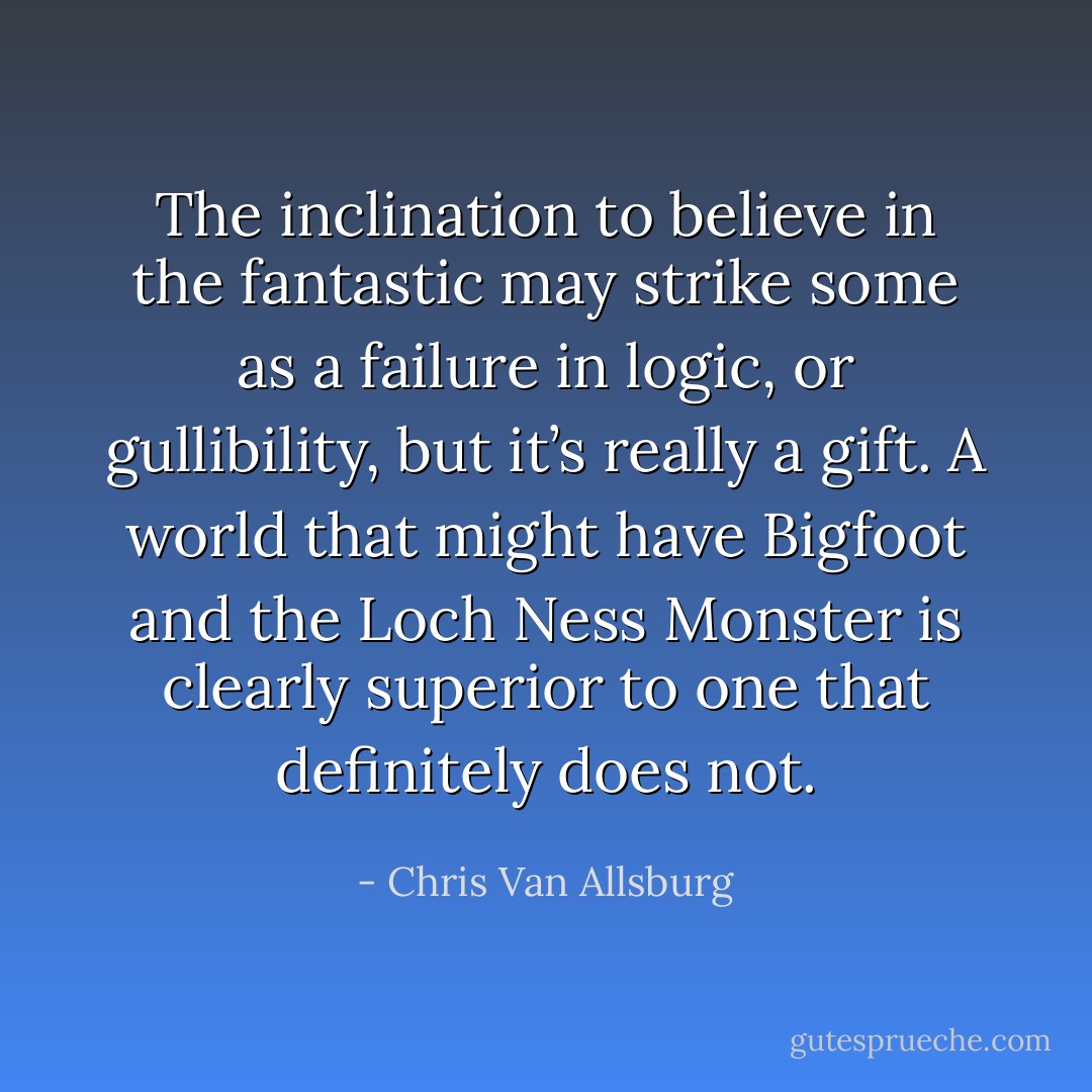 The inclination to believe in the fantastic may strike some as a failure in logic, or gullibility, but it’s really a gift. A world that might have Bigfoot and the Loch Ness Monster is clearly superior to one that definitely does not. - Chris Van Allsburg