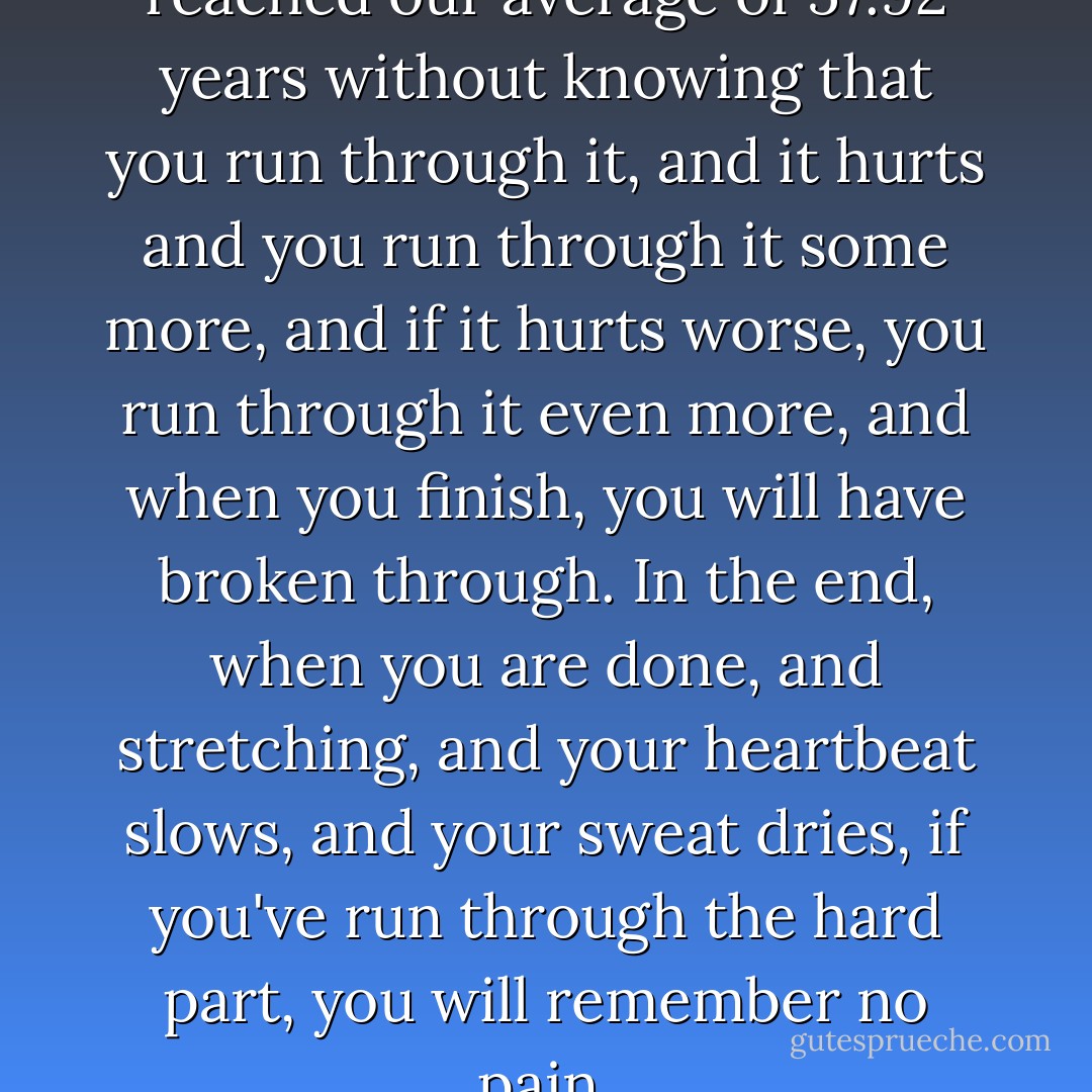 Even still, we run. We have not reached our average of 57.92 years without knowing that you run through it, and it hurts and you run through it some more, and if it hurts worse, you run through it even more, and when you finish, you will have broken through. In the end, when you are done, and stretching, and your heartbeat slows, and your sweat dries, if you've run through the hard part, you will remember no pain. - Lauren Groff