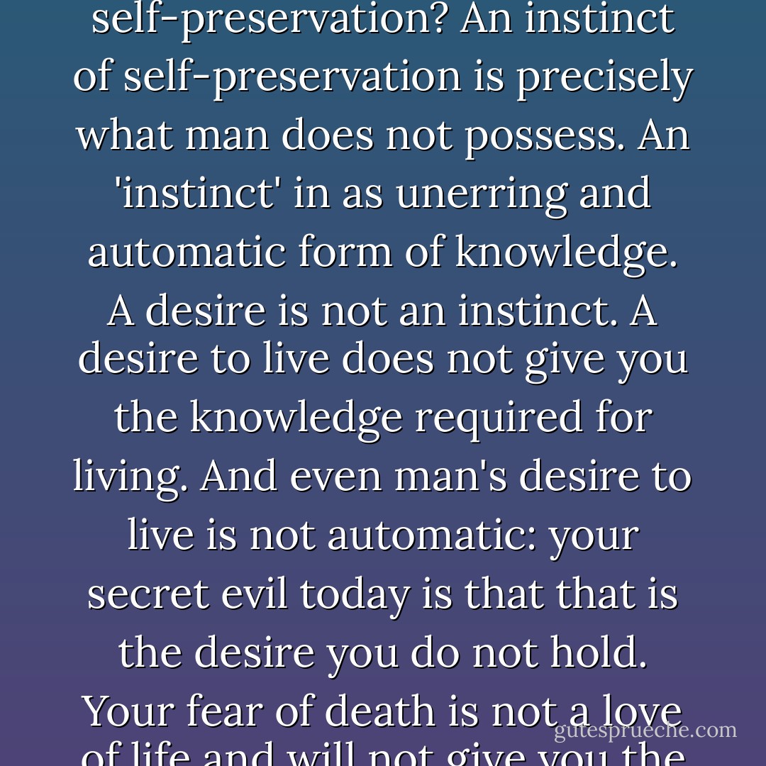 Man has no automatic code of survival. His particular distinction from all other living species is the necessity to act in the face of alternatives by means of volitional choice. He has no automatic knowledge of what is good for him or evil, what values his life depends on, what course of action it requires. Are you prattling about an instinct of self-preservation? An instinct of self-preservation is precisely what man does not possess. An 'instinct' in as unerring and automatic form of knowledge. A desire is not an instinct. A desire to live does not give you the knowledge required for living. And even man's desire to live is not automatic: your secret evil today is that that is the desire you do not hold. Your fear of death is not a love of life and will not give you the knowledge needed to keep it. Man must obtain his knowledge and choose his actions by a process of thinking, which nature will not force him to perform. Man has the power to act as his own destroyer--and that is the way he has acted through most of history. - Ayn Rand