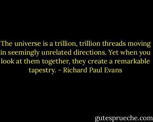 The universe is a trillion, trillion threads moving in seemingly unrelated directions. Yet when you look at them together, they create a remarkable tapestry. - Richard Paul Evans