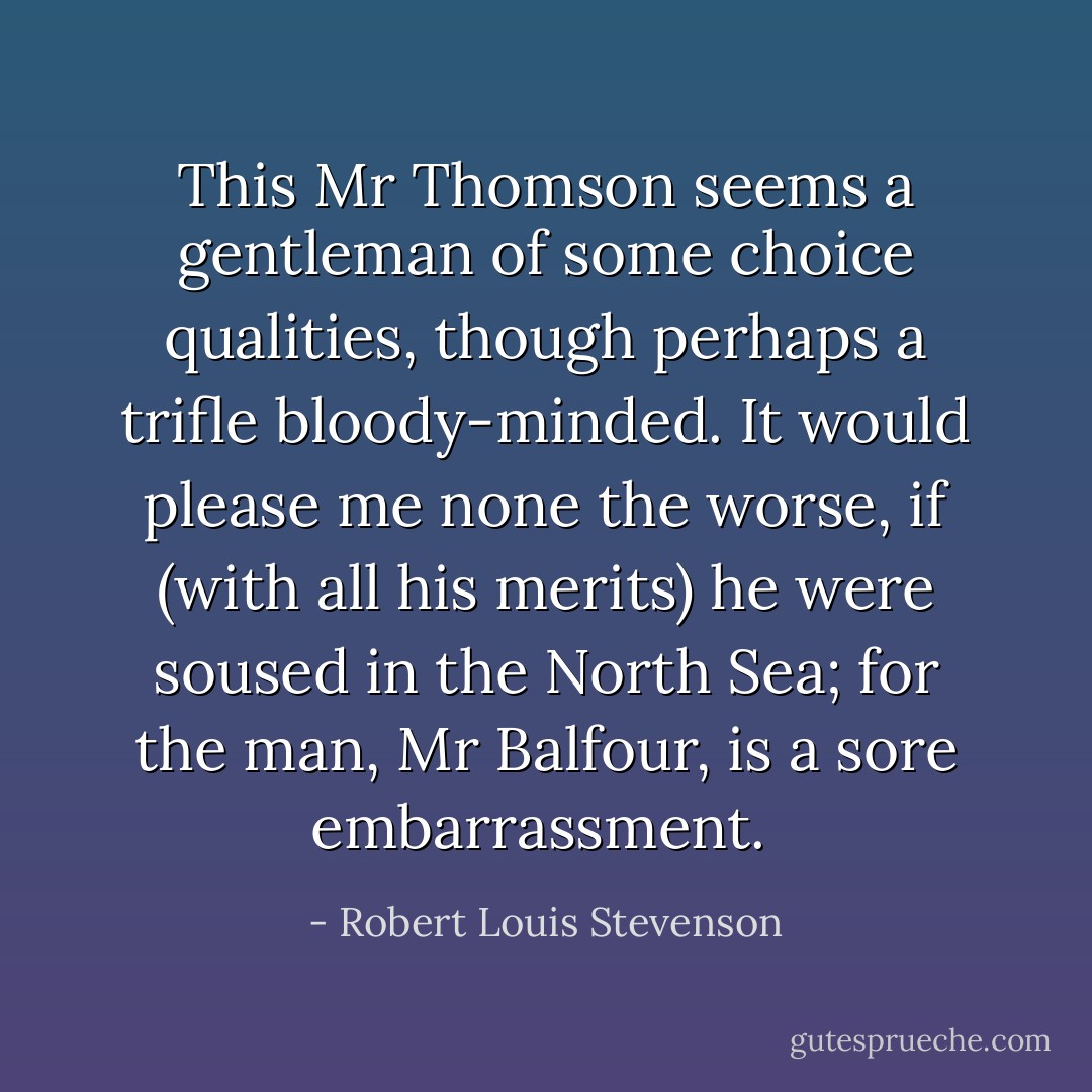 This Mr Thomson seems a gentleman of some choice qualities, though perhaps a trifle bloody-minded. It would please me none the worse, if (with all his merits) he were soused in the North Sea; for the man, Mr Balfour, is a sore embarrassment.  - Robert Louis Stevenson