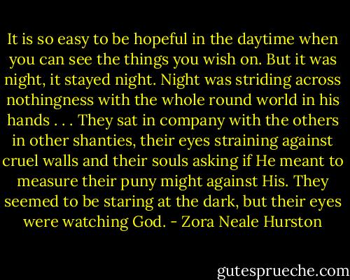 It is so easy to be hopeful in the daytime when you can see the things you wish on. But it was night, it stayed night. Night was striding across nothingness with the whole round world in his hands . . . They sat in company with the others in other shanties, their eyes straining against cruel walls and their souls asking if He meant to measure their puny might against His. They seemed to be staring at the dark, but their eyes were watching God. - Zora Neale Hurston
