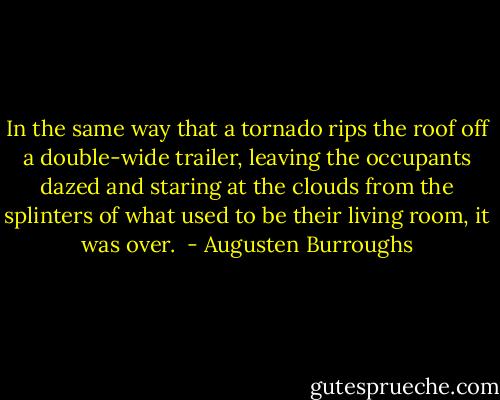 In the same way that a tornado rips the roof off a double-wide trailer, leaving the occupants dazed and staring at the clouds from the splinters of what used to be their living room, it was over.  - Augusten Burroughs