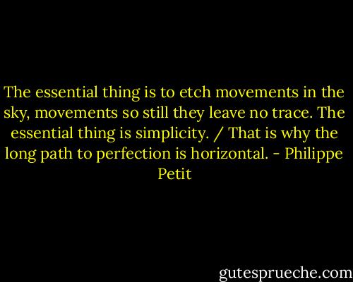 The essential thing is to etch movements in the sky, movements so still they leave no trace. The essential thing is simplicity. / That is why the long path to perfection is horizontal. - Philippe Petit