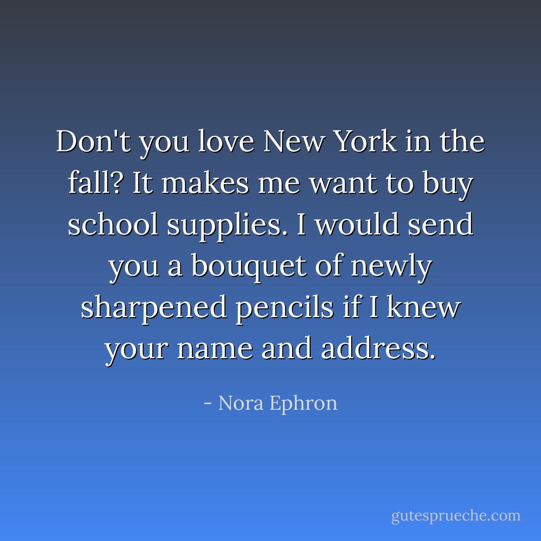 Don't you love New York in the fall? It makes me want to buy school supplies. I would send you a bouquet of newly sharpened pencils if I knew your name and address. - Nora Ephron