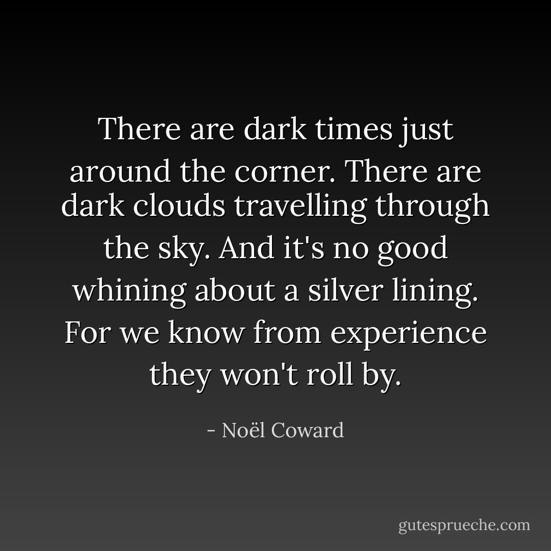 There are dark times just around the corner. There are dark clouds travelling through the sky. And it's no good whining about a silver lining. For we know from experience they won't roll by. - Noël Coward