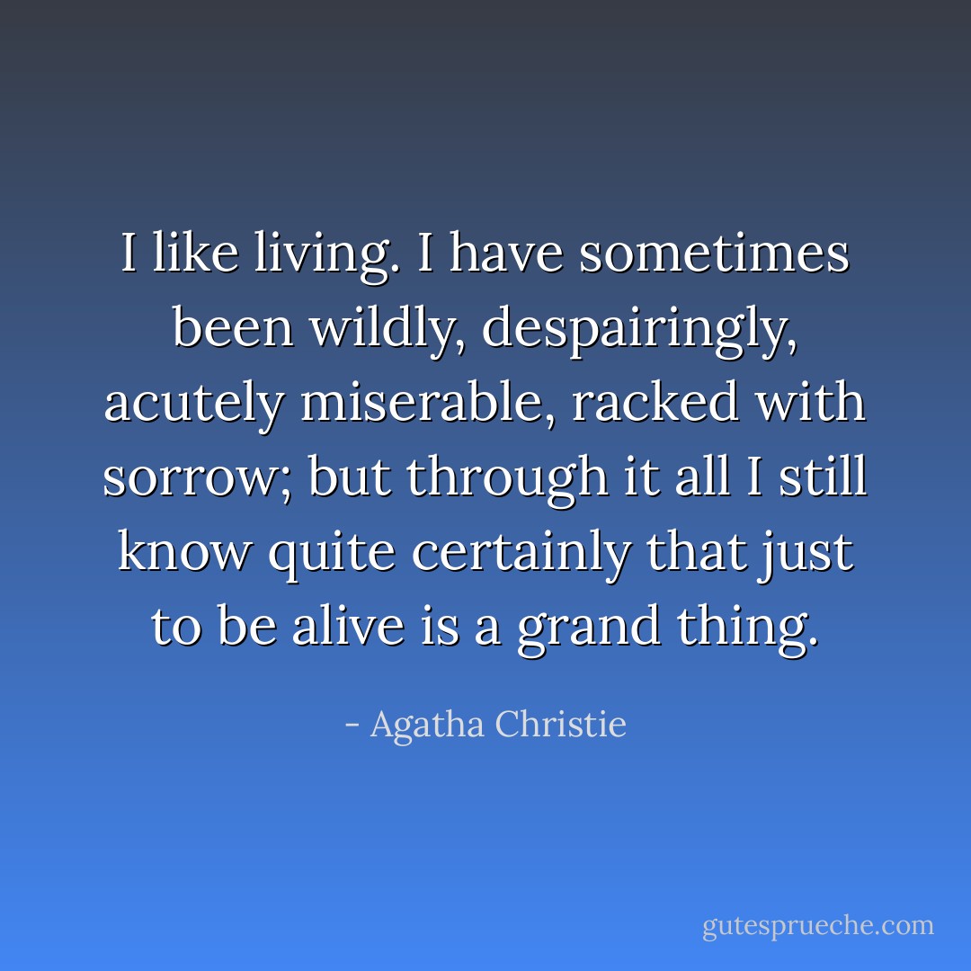 I like living. I have sometimes been wildly, despairingly, acutely miserable, racked with sorrow; but through it all I still know quite certainly that just to be alive is a grand thing. - Agatha Christie