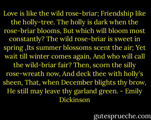 Love is like the wild rose-briar;<br />Friendship like the holly-tree.<br />The holly is dark when the rose-briar blooms,<br />But which will bloom most constantly?<br />The wild rose-briar is sweet in spring<br />,Its summer blossoms scent the air;<br />Yet wait till winter comes again,<br />And who will call the wild-briar fair?<br />Then, scorn the silly rose-wreath now,<br />And deck thee with holly's sheen,<br />That, when December blights thy brow,<br />He still may leave thy garland green. - Emily Dickinson