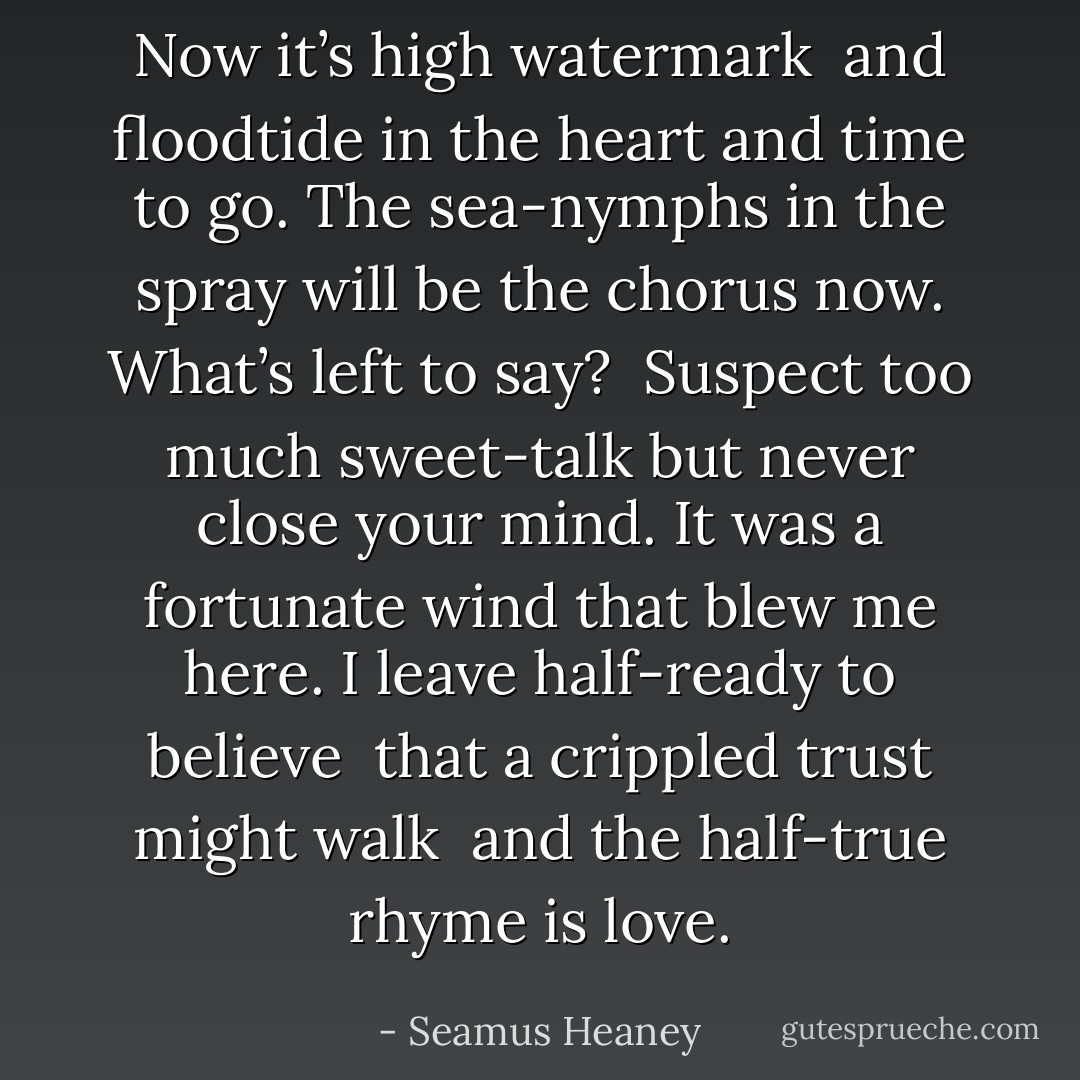 Now it’s high watermark <br />and floodtide in the heart<br />and time to go.<br />The sea-nymphs in the spray<br />will be the chorus now.<br />What’s left to say?<br /><br />Suspect too much sweet-talk<br />but never close your mind.<br />It was a fortunate wind<br />that blew me here. I leave<br />half-ready to believe <br />that a crippled trust might walk<br /><br />and the half-true rhyme is love. - Seamus Heaney