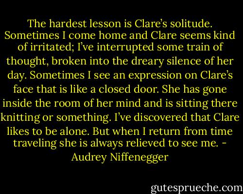 The hardest lesson is Clare’s solitude. Sometimes I come home and Clare seems kind of irritated; I’ve interrupted some train of thought, broken into the dreary silence of her day. Sometimes I see an expression on Clare’s face that is like a closed door. She has gone inside the room of her mind and is sitting there knitting or something. I’ve discovered that Clare likes to be alone. But when I return from time traveling she is always relieved to see me. - Audrey Niffenegger