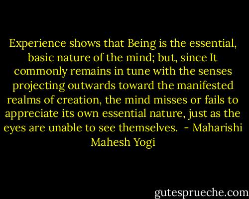 Experience shows that Being is the essential, basic nature of the mind; but, since It commonly remains in tune with the senses projecting outwards toward the manifested realms of creation, the mind misses or fails to appreciate its own essential nature, just as the eyes are unable to see themselves.  - Maharishi Mahesh Yogi