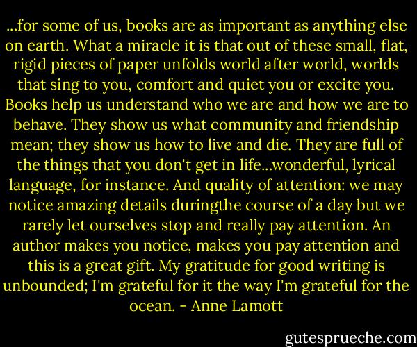 ...for some of us, books are as important as anything else on earth. What a miracle it is that out of these small, flat, rigid pieces of paper unfolds world after world, worlds that sing to you, comfort and quiet you or excite you. Books help us understand who we are and how we are to behave. They show us what community and friendship mean; they show us how to live and die. They are full of the things that you don't get in life...wonderful, lyrical language, for instance. And quality of attention: we may notice amazing details duringthe course of a day but we rarely let ourselves stop and really pay attention. An author makes you notice, makes you pay attention and this is a great gift. My gratitude for good writing is unbounded; I'm grateful for it the way I'm grateful for the ocean. - Anne Lamott