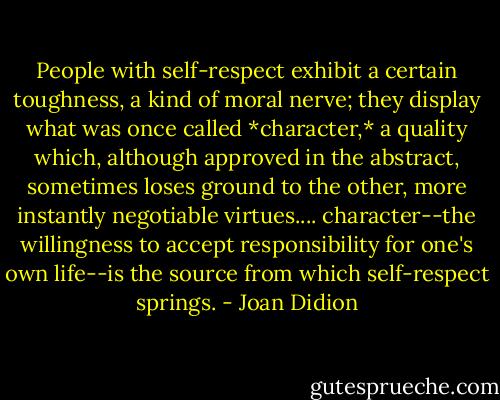 People with self-respect exhibit a certain toughness, a kind of moral nerve; they display what was once called *character,* a quality which, although approved in the abstract, sometimes loses ground to the other, more instantly negotiable virtues.... character--the willingness to accept responsibility for one's own life--is the source from which self-respect springs. - Joan Didion