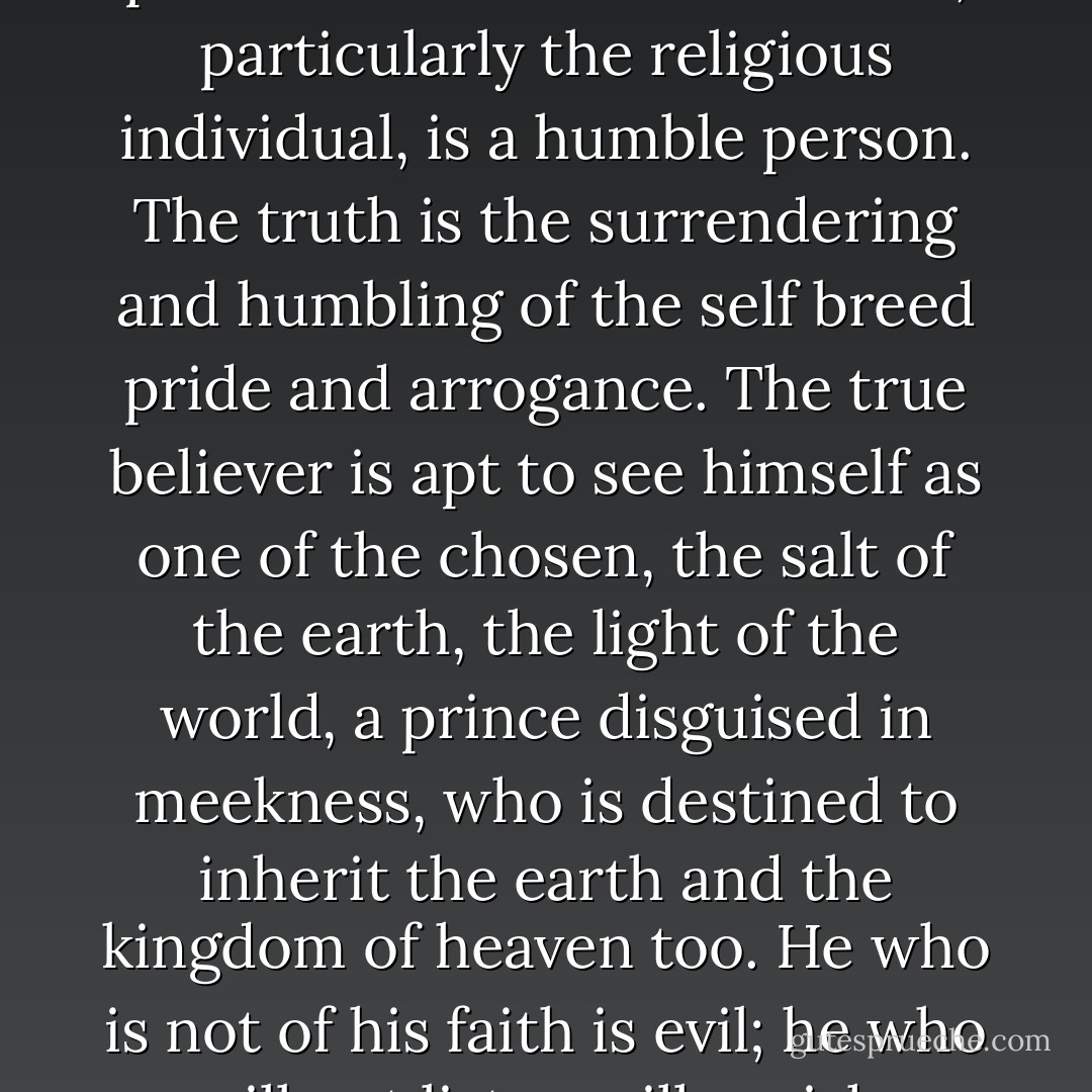 The impression somehow prevails that the true believer, particularly the religious individual, is a humble person. The truth is the surrendering and humbling of the self breed pride and arrogance. The true believer is apt to see himself as one of the chosen, the salt of the earth, the light of the world, a prince disguised in meekness, who is destined to inherit the earth and the kingdom of heaven too. He who is not of his faith is evil; he who will not listen will perish. - Eric Hoffer