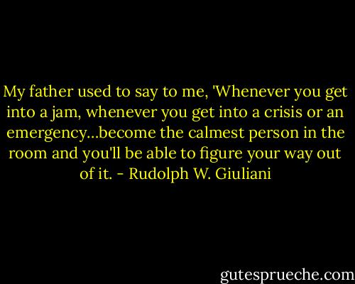 My father used to say to me, 'Whenever you get into a jam, whenever you get into a crisis or an emergency…become the calmest person in the room and you'll be able to figure your way out of it. - Rudolph W. Giuliani