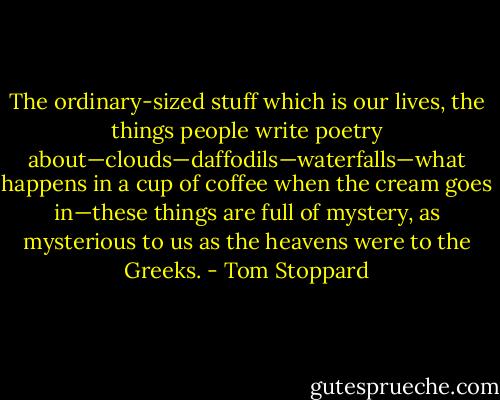 The ordinary-sized stuff which is our lives, the things people write poetry about—clouds—daffodils—waterfalls—what happens in a cup of coffee when the cream goes in—these things are full of mystery, as mysterious to us as the heavens were to the Greeks. - Tom Stoppard