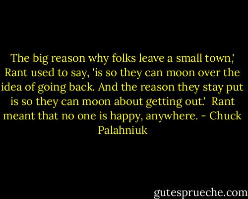 The big reason why folks leave a small town,' Rant used to say, 'is so they can moon over the idea of going back. And the reason they stay put is so they can moon about getting out.'<br /><br />Rant meant that no one is happy, anywhere. - Chuck Palahniuk