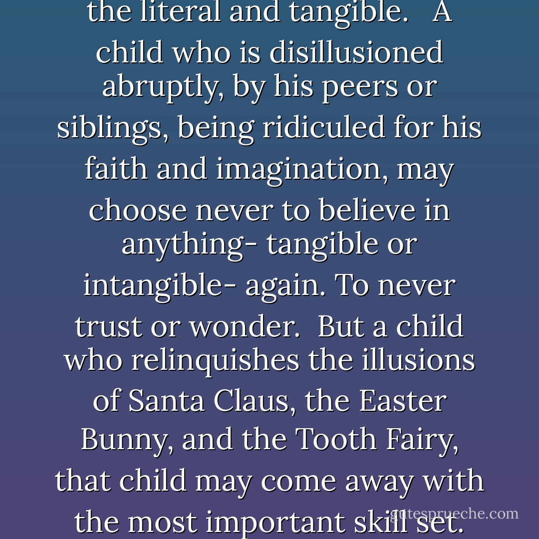 Each holiday tradition acts as an exercise in cognitive development, a greater challenge for the child. Despite the fact most parents don't recognize this function, they still practice the exercise. <br /><br />Rant also saw how resolving the illusions is crucial to how the child uses any new skills. <br /><br />A child who is never coached with Santa Claus may never develop an ability to imagine. To him, nothing exists except the literal and tangible. <br /><br />A child who is disillusioned abruptly, by his peers or siblings, being ridiculed for his faith and imagination, may choose never to believe in anything- tangible or intangible- again. To never trust or wonder.<br /><br />But a child who relinquishes the illusions of Santa Claus, the Easter Bunny, and the Tooth Fairy, that child may come away with the most important skill set. That child may recognize the strength of his own imagination and faith. He will embrace the ability to create his own reality. That child becomes his own authority. He determines the nature of his world. His own vision. And by doing so, by the power of his example, he determines the reality of the other two types: those who can't imagine, and those who can't trust.  - Chuck Palahniuk