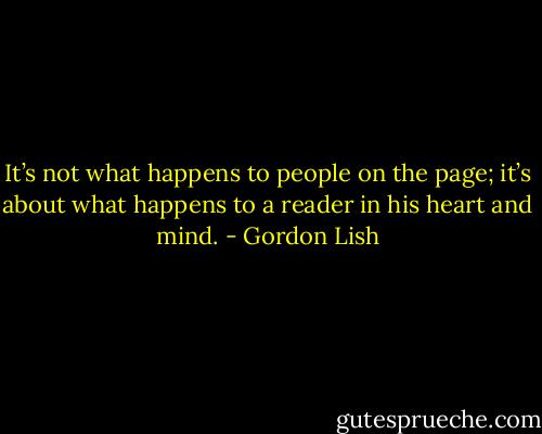 It’s not what happens to people on the page; it’s about what happens to a reader in his heart and mind. - Gordon Lish
