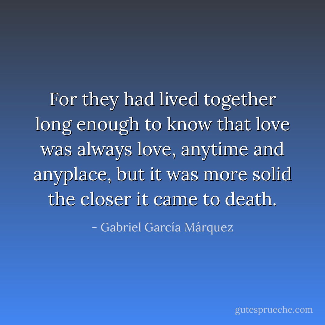 For they had lived together long enough to know that love was always love, anytime and anyplace, but it was more solid the closer it came to death. - Gabriel García Márquez
