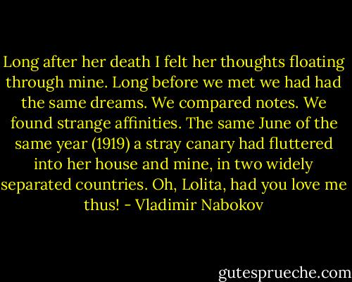 Long after her death I felt her thoughts floating through mine. Long before we met we had had the same dreams. We compared notes. We found strange affinities. The same June of the same year (1919) a stray canary had fluttered into her house and mine, in two widely separated countries. Oh, Lolita, had you love me thus! - Vladimir Nabokov