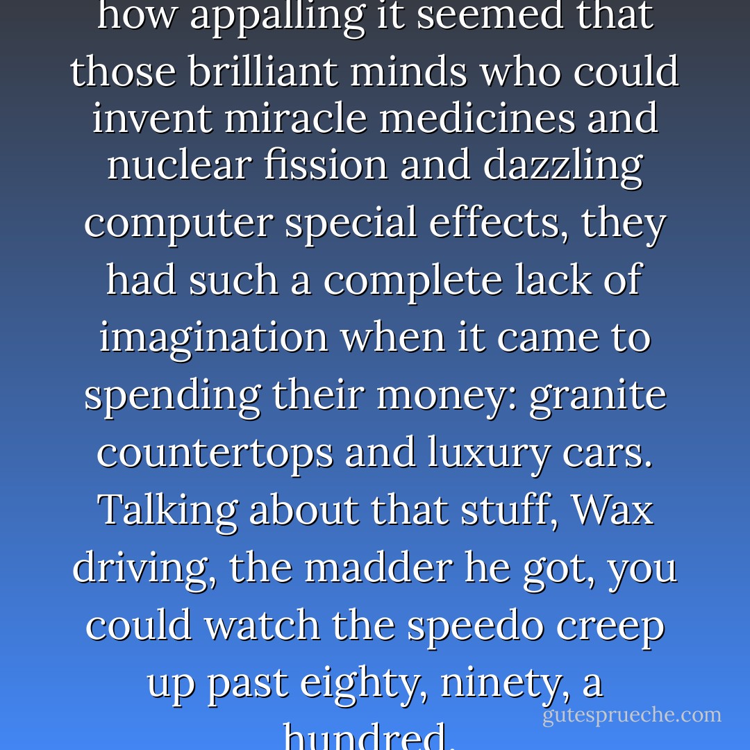 At some point, Wax mentioned how appalling it seemed that those brilliant minds who could invent miracle medicines and nuclear fission and dazzling computer special effects, they had such a complete lack of imagination when it came to spending their money: granite countertops and luxury cars. Talking about that stuff, Wax driving, the madder he got, you could watch the speedo creep up past eighty, ninety, a hundred.  - Chuck Palahniuk