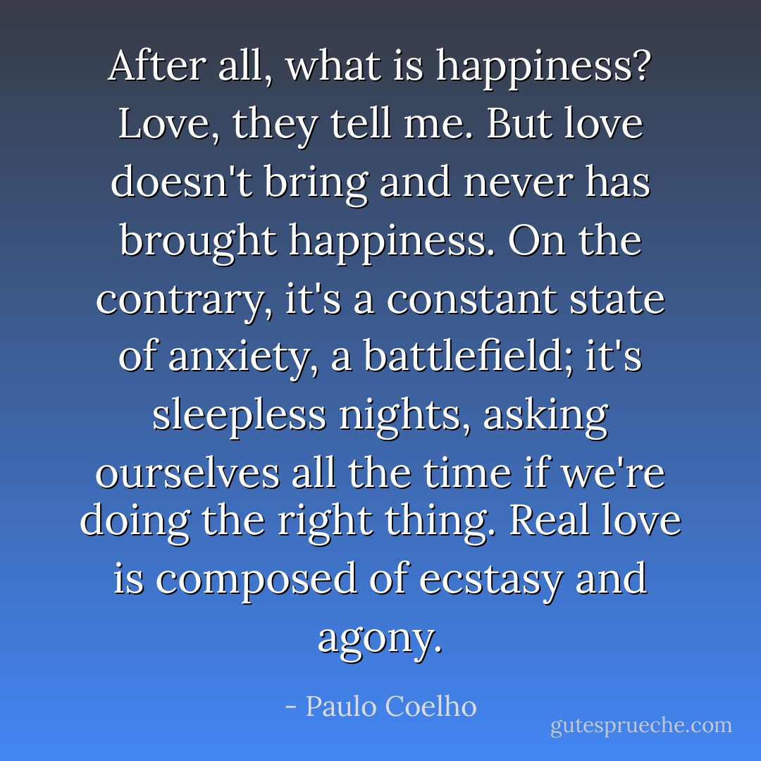 After all, what is happiness? Love, they tell me. But love doesn't bring and never has brought happiness. On the contrary, it's a constant state of anxiety, a battlefield; it's sleepless nights, asking ourselves all the time if we're doing the right thing. Real love is composed of ecstasy and agony. - Paulo Coelho