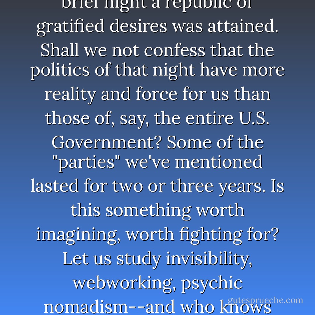 Let us admit that we have attended parties where for one brief night a republic of gratified desires was attained. Shall we not confess that the politics of that night have more reality and force for us than those of, say, the entire U.S. Government? Some of the "parties" we've mentioned lasted for two or three years. Is this something worth imagining, worth fighting for? Let us study invisibility, webworking, psychic nomadism--and who knows what we might attain? - Hakim Bey